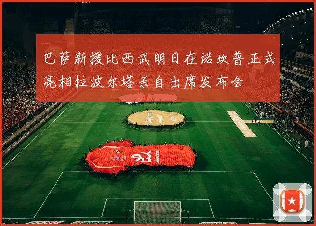 巴萨新援比西武明日在诺坎普正式亮相拉波尔塔亲自出席发布会
