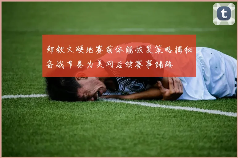 郑钦文硬地赛前体能恢复策略揭秘备战节奏为美网后续赛事铺路