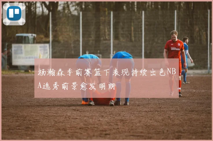 杨瀚森季前赛篮下表现持续出色NBA选秀前景愈发明朗