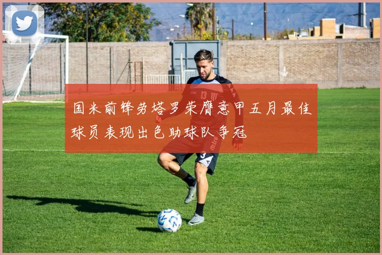 国米前锋劳塔罗荣膺意甲五月最佳球员表现出色助球队争冠