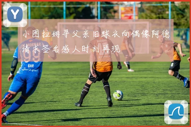 小图拉姆寻父亲旧球衣向偶像阿德请求签名感人时刻再现
