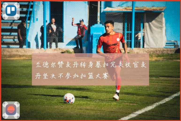 兰德尔赞麦丹转身暴扣完美收官麦丹坚决不参加扣篮大赛