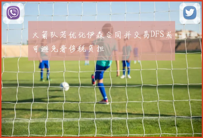 火箭队若优化伊森合同并交易DFS或可避免奢侈税负担