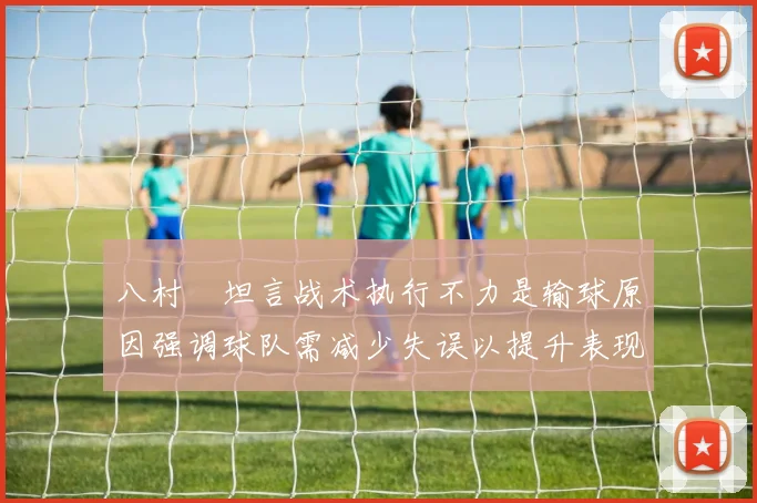 八村塁坦言战术执行不力是输球原因强调球队需减少失误以提升表现