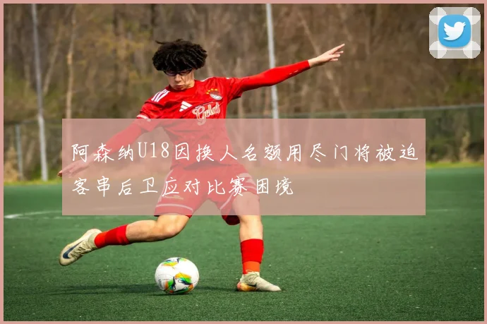 阿森纳U18因换人名额用尽门将被迫客串后卫应对比赛困境