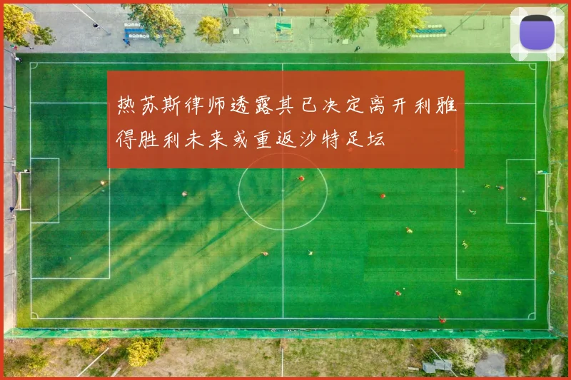 热苏斯律师透露其已决定离开利雅得胜利未来或重返沙特足坛