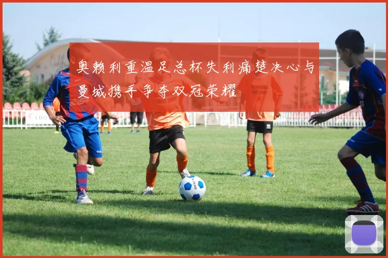 奥赖利重温足总杯失利痛楚决心与曼城携手争夺双冠荣耀