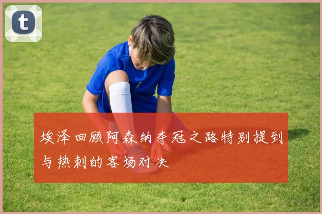 埃泽回顾阿森纳夺冠之路特别提到与热刺的客场对决