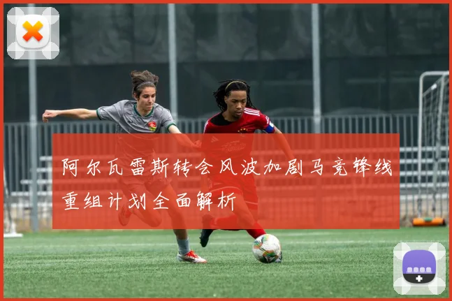 阿尔瓦雷斯转会风波加剧马竞锋线重组计划全面解析