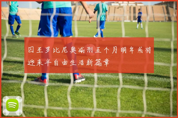 囚王罗比尼奥减刑五个月明年或将迎来半自由生活新篇章