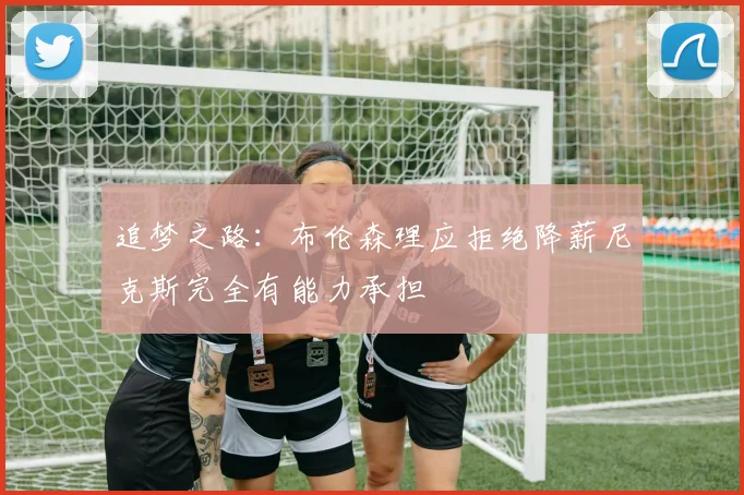 追梦之路：布伦森理应拒绝降薪尼克斯完全有能力承担