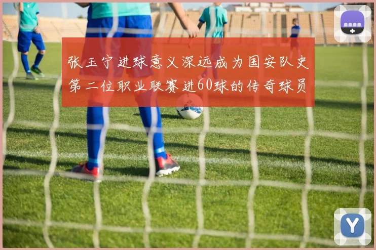 张玉宁进球意义深远成为国安队史第二位职业联赛进60球的传奇球员
