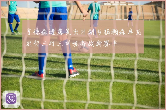 亨德森透露复出计划与杨瀚森库克进行三对三训练备战新赛季