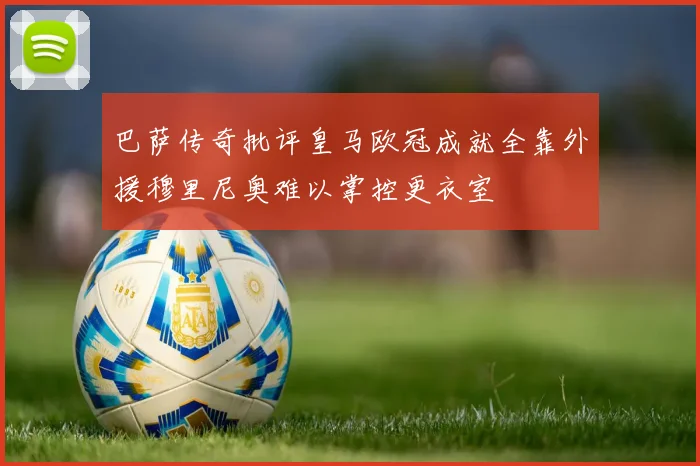巴萨传奇批评皇马欧冠成就全靠外援穆里尼奥难以掌控更衣室