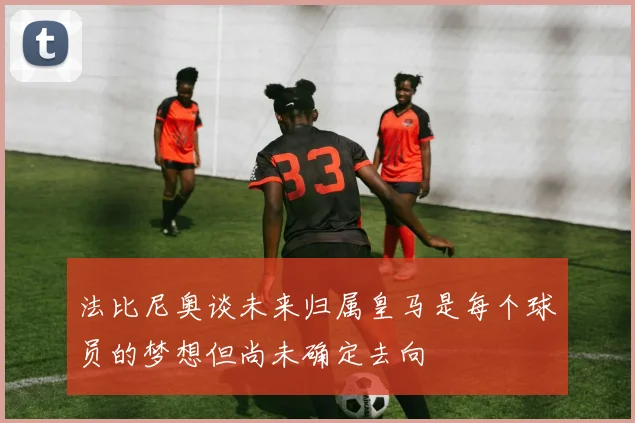 法比尼奥谈未来归属皇马是每个球员的梦想但尚未确定去向