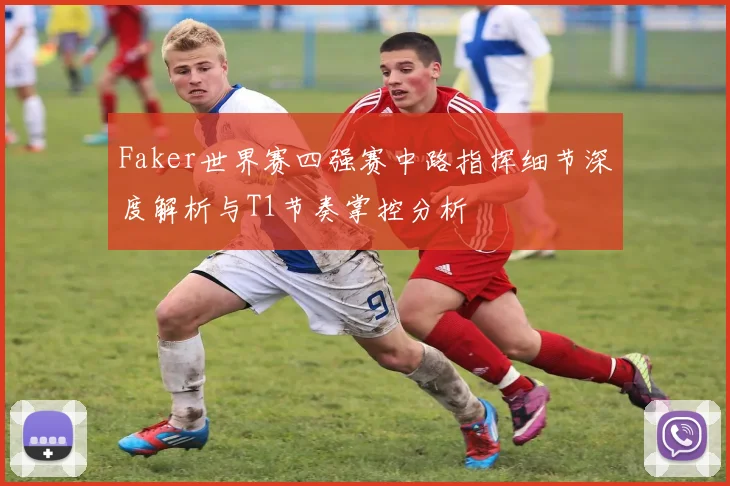 Faker世界赛四强赛中路指挥细节深度解析与T1节奏掌控分析