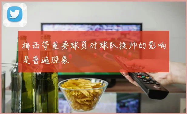 梅西等重要球员对球队换帅的影响是普遍现象