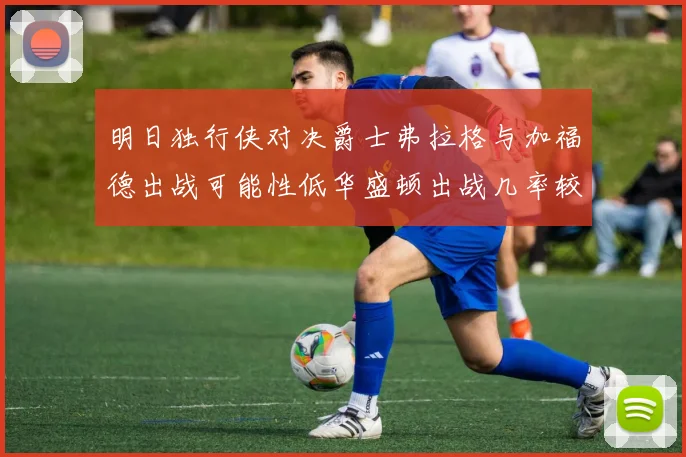 明日独行侠对决爵士弗拉格与加福德出战可能性低华盛顿出战几率较高