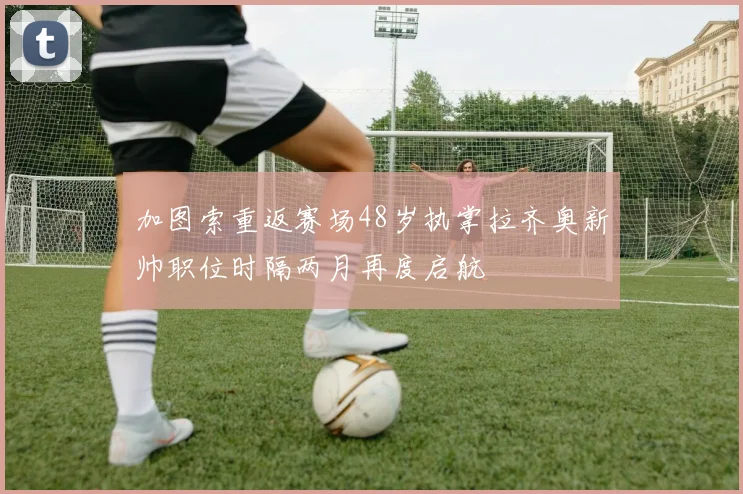 加图索重返赛场48岁执掌拉齐奥新帅职位时隔两月再度启航