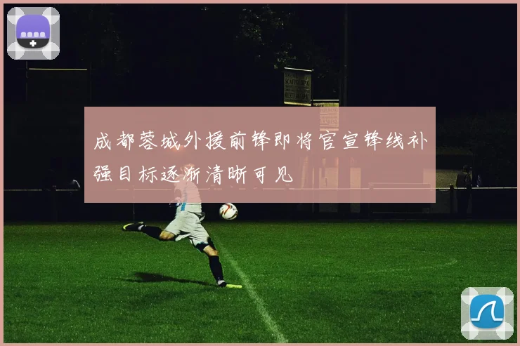 成都蓉城外援前锋即将官宣锋线补强目标逐渐清晰可见
