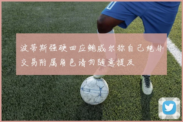 波蒂斯强硬回应鲍威尔称自己绝非交易附属角色请勿随意提及