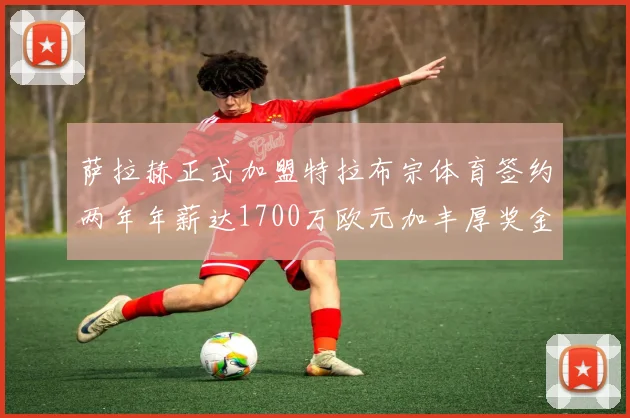 萨拉赫正式加盟特拉布宗体育签约两年年薪达1700万欧元加丰厚奖金