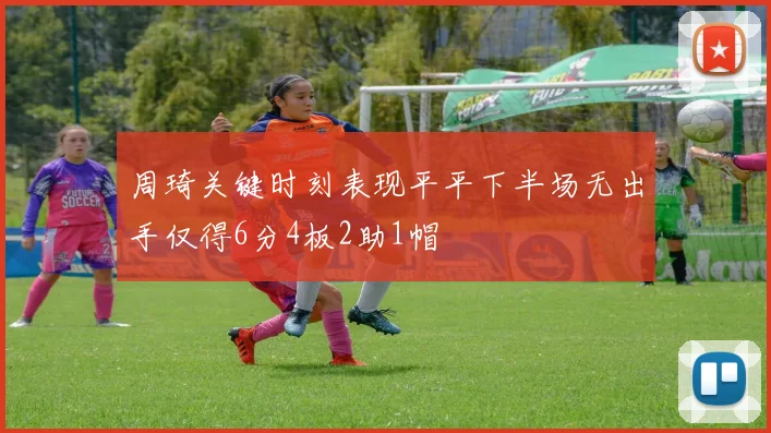 周琦关键时刻表现平平下半场无出手仅得6分4板2助1帽