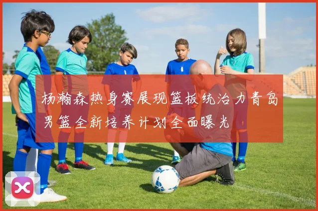 杨瀚森热身赛展现篮板统治力青岛男篮全新培养计划全面曝光