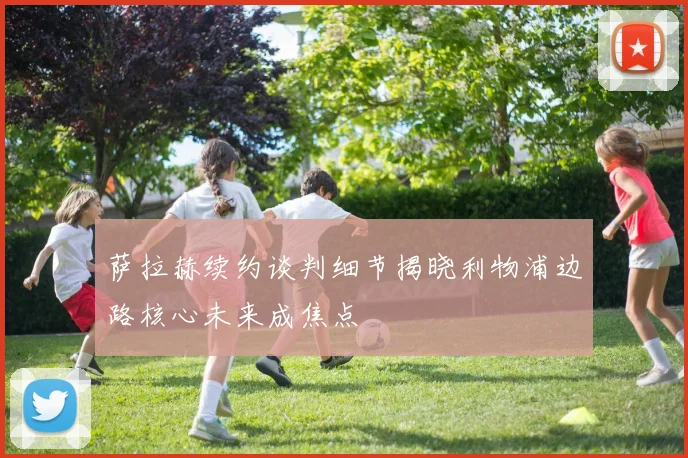 萨拉赫续约谈判细节揭晓利物浦边路核心未来成焦点