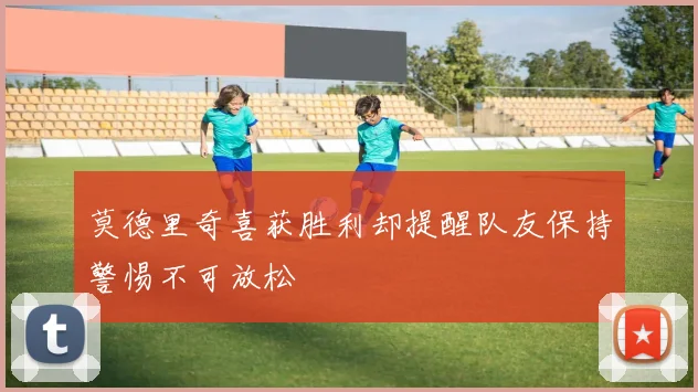 莫德里奇喜获胜利却提醒队友保持警惕不可放松