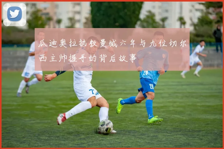 瓜迪奥拉执教曼城六年与九位切尔西主帅握手的背后故事