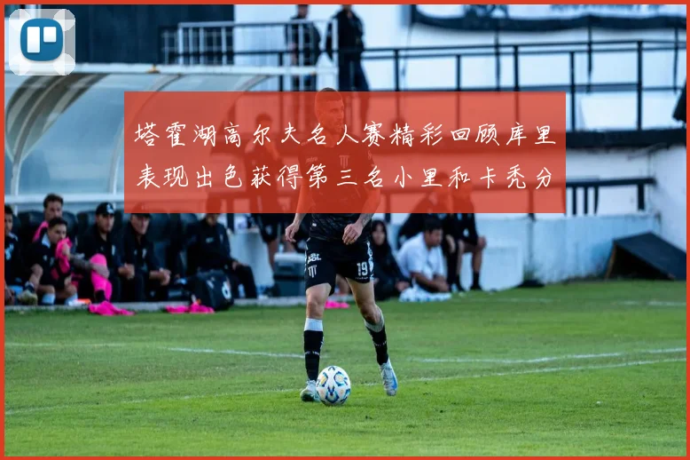 塔霍湖高尔夫名人赛精彩回顾库里表现出色获得第三名小里和卡秃分别位列第十六与第三十八