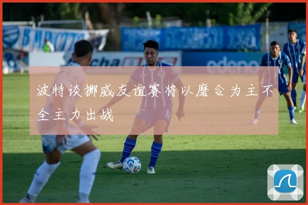 波特谈挪威友谊赛将以磨合为主不全主力出战
