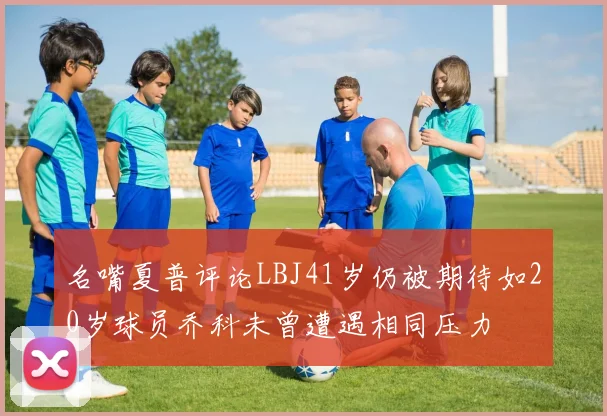 名嘴夏普评论LBJ41岁仍被期待如20岁球员乔科未曾遭遇相同压力