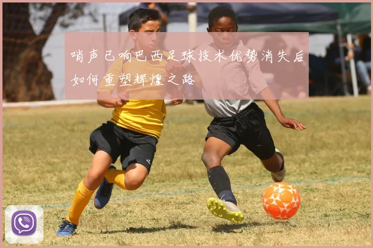 哨声已响巴西足球技术优势消失后如何重塑辉煌之路