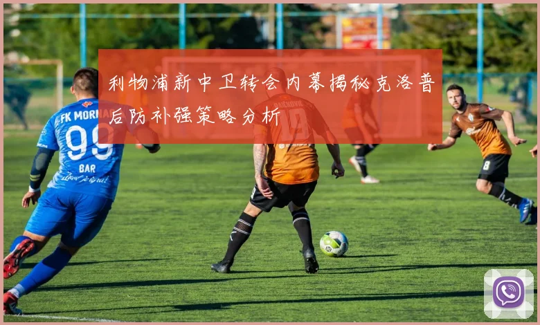 利物浦新中卫转会内幕揭秘克洛普后防补强策略分析