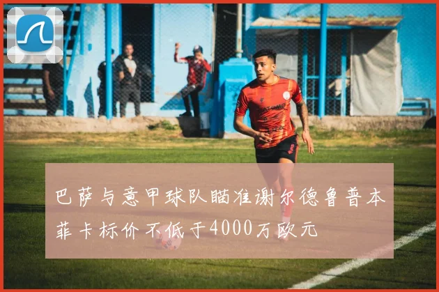 巴萨与意甲球队瞄准谢尔德鲁普本菲卡标价不低于4000万欧元