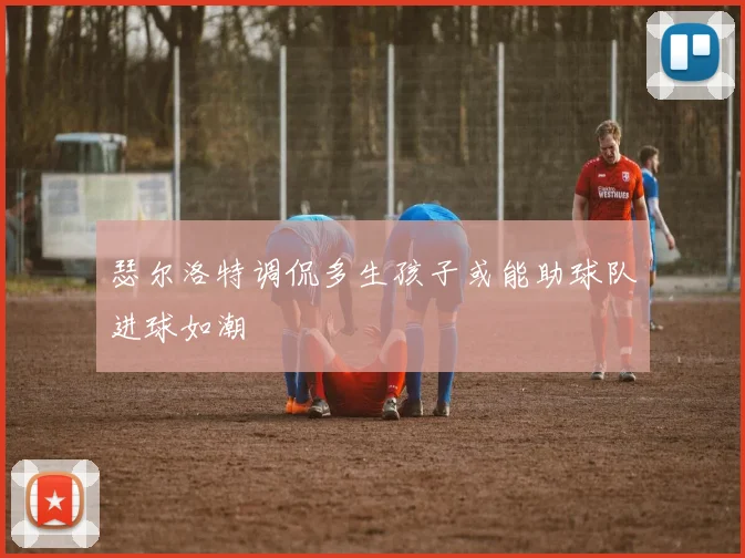 瑟尔洛特调侃多生孩子或能助球队进球如潮