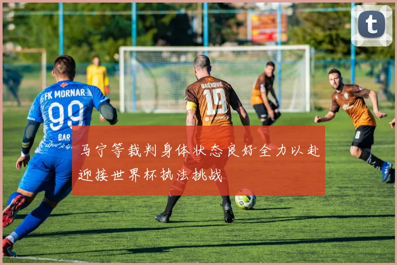 马宁等裁判身体状态良好全力以赴迎接世界杯执法挑战