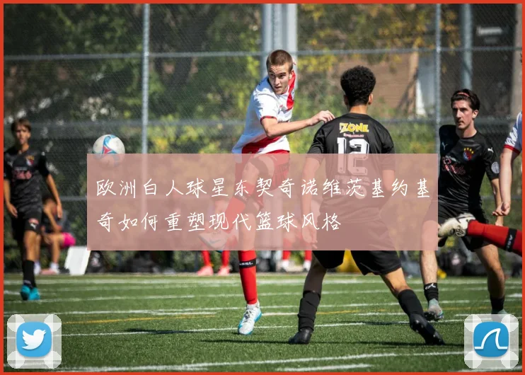 欧洲白人球星东契奇诺维茨基约基奇如何重塑现代篮球风格